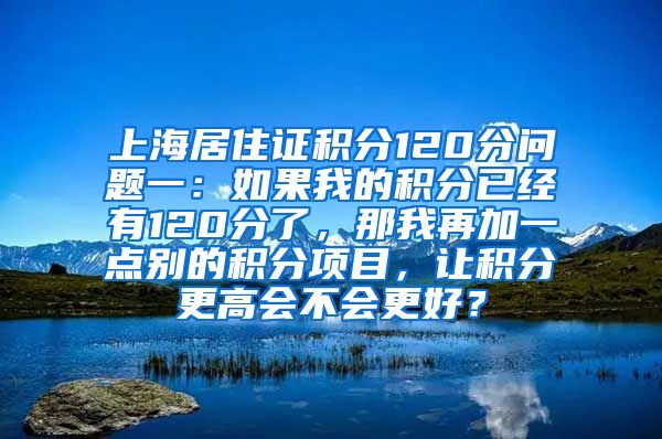 上海居住证积分120分问题一：如果我的积分已经有120分了，那我再加一点别的积分项目，让积分更高会不会更好？