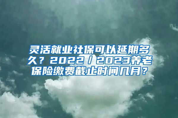 灵活就业社保可以延期多久？2022／2023养老保险缴费截止时间几月？