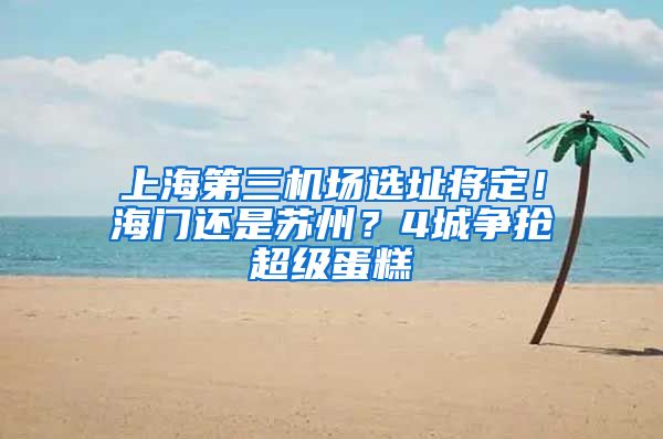 上海第三机场选址将定！海门还是苏州？4城争抢超级蛋糕