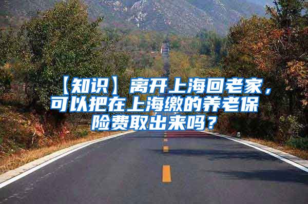 【知识】离开上海回老家，可以把在上海缴的养老保险费取出来吗？