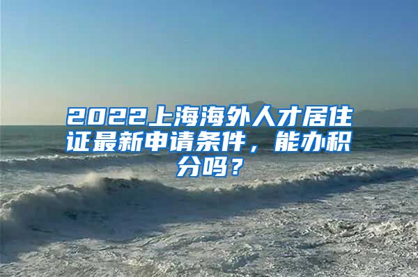 2022上海海外人才居住证最新申请条件，能办积分吗？