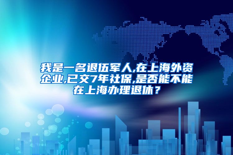 我是一名退伍军人,在上海外资企业,已交7年社保,是否能不能在上海办理退休？