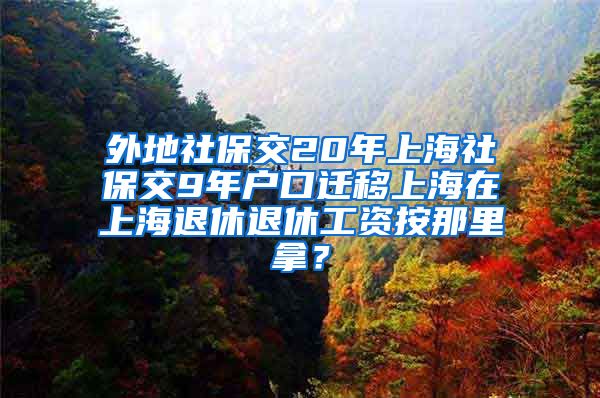 外地社保交20年上海社保交9年户口迁移上海在上海退休退休工资按那里拿？