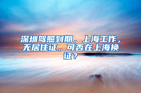 深圳驾照到期，上海工作，无居住证，可否在上海换证？