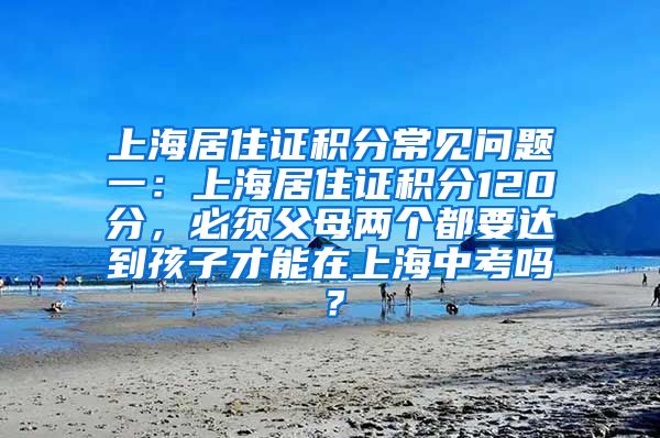 上海居住证积分常见问题一：上海居住证积分120分，必须父母两个都要达到孩子才能在上海中考吗？