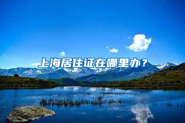 上海居住证在哪里办？