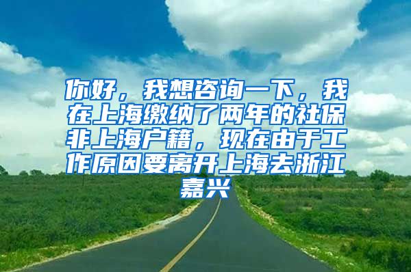 你好，我想咨询一下，我在上海缴纳了两年的社保非上海户籍，现在由于工作原因要离开上海去浙江嘉兴