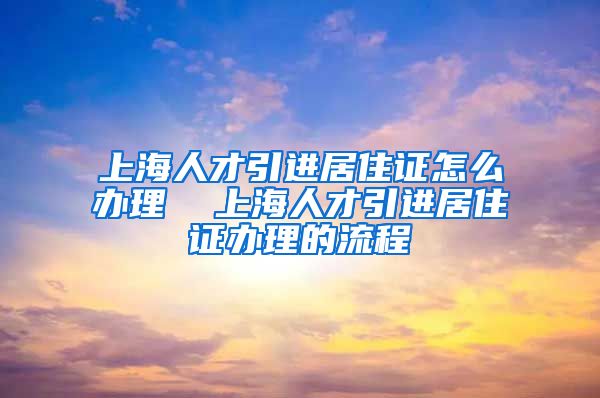 上海人才引进居住证怎么办理  上海人才引进居住证办理的流程