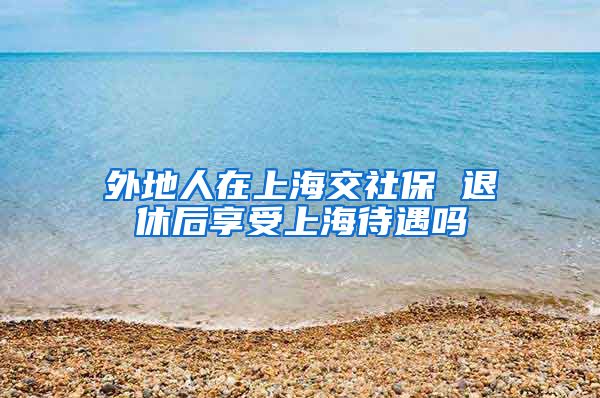 外地人在上海交社保 退休后享受上海待遇吗