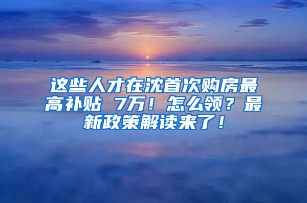 这些人才在沈首次购房最高补贴 7万！怎么领？最新政策解读来了！