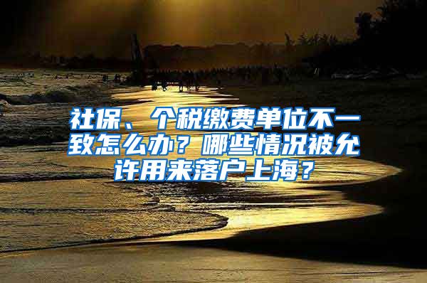 社保、个税缴费单位不一致怎么办？哪些情况被允许用来落户上海？