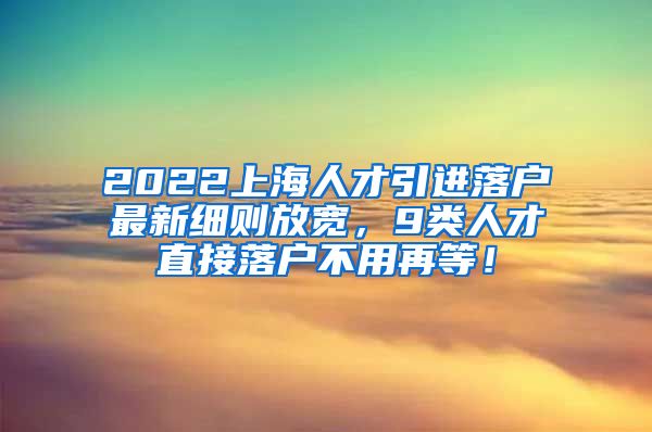 2022上海人才引进落户最新细则放宽，9类人才直接落户不用再等！