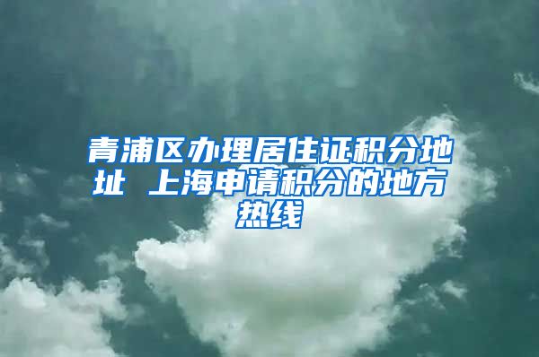 青浦区办理居住证积分地址 上海申请积分的地方热线