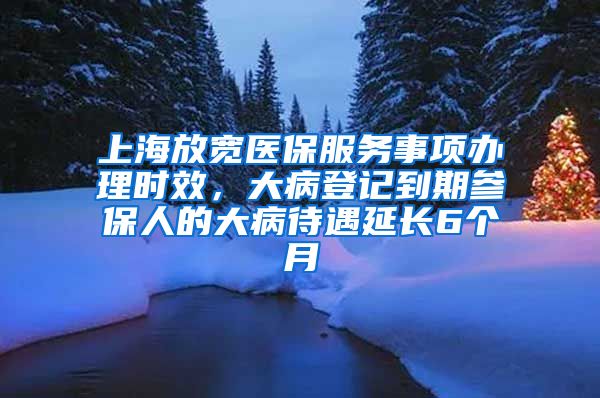 上海放宽医保服务事项办理时效，大病登记到期参保人的大病待遇延长6个月