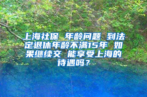 上海社保 年龄问题 到法定退休年龄不满15年 如果继续交 能享受上海的待遇吗？