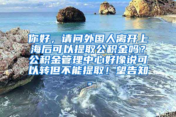 你好，请问外国人离开上海后可以提取公积金吗？公积金管理中心好像说可以转但不能提取！望告知。