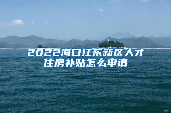 2022海口江东新区人才住房补贴怎么申请