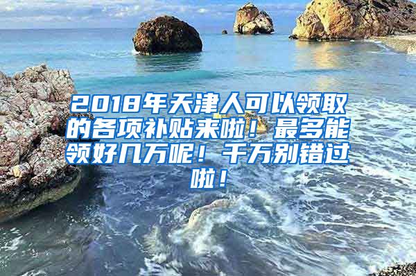 2018年天津人可以领取的各项补贴来啦！最多能领好几万呢！千万别错过啦！