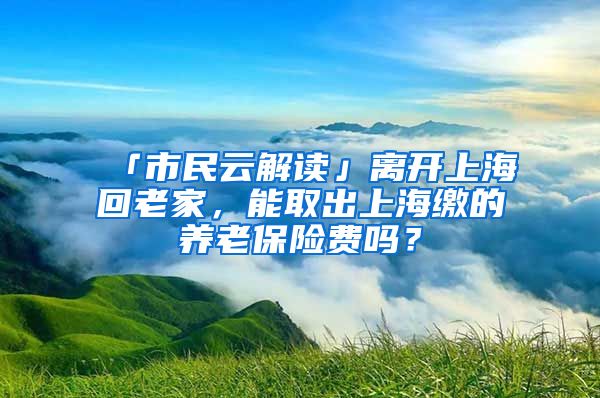 「市民云解读」离开上海回老家，能取出上海缴的养老保险费吗？