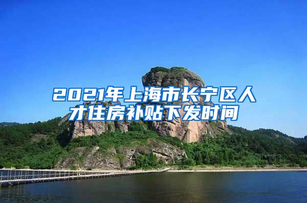 2021年上海市长宁区人才住房补贴下发时间