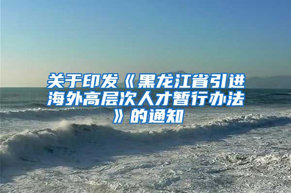 关于印发《黑龙江省引进海外高层次人才暂行办法》的通知