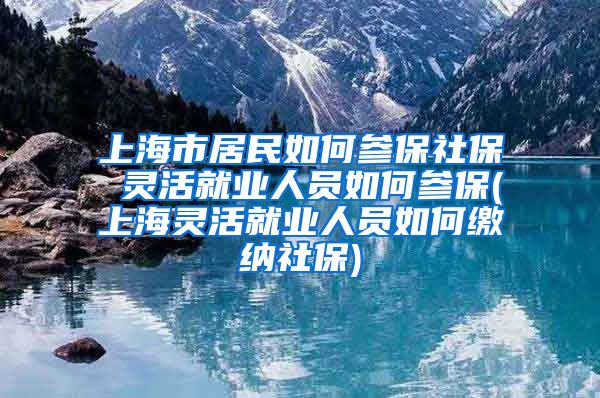 上海市居民如何参保社保 灵活就业人员如何参保(上海灵活就业人员如何缴纳社保)