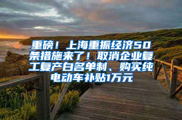 重磅！上海重振经济50条措施来了！取消企业复工复产白名单制、购买纯电动车补贴1万元