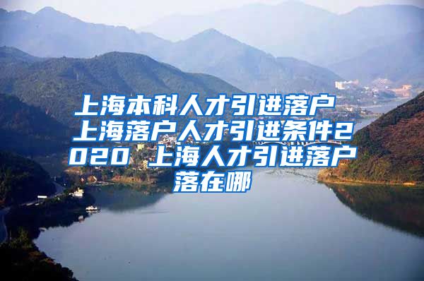 上海本科人才引进落户 上海落户人才引进条件2020 上海人才引进落户落在哪