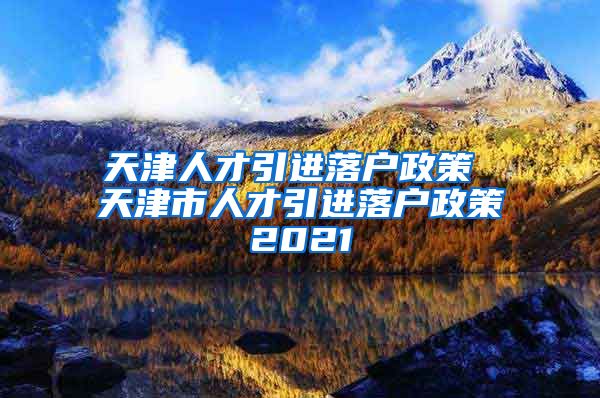 天津人才引进落户政策 天津市人才引进落户政策2021