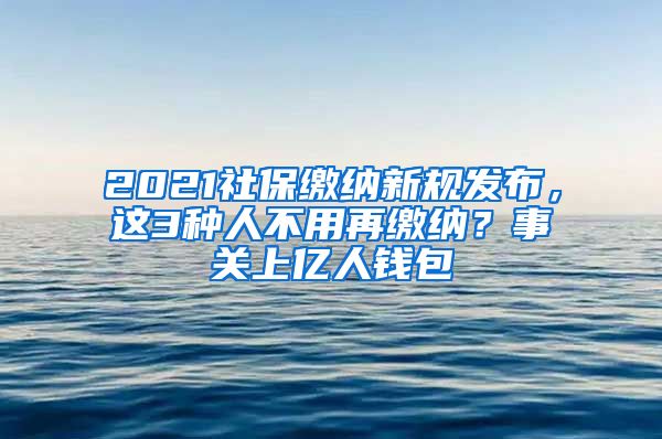 2021社保缴纳新规发布，这3种人不用再缴纳？事关上亿人钱包