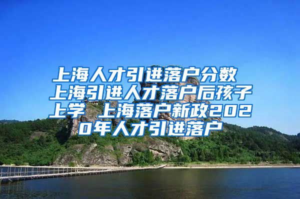 上海人才引进落户分数 上海引进人才落户后孩子上学 上海落户新政2020年人才引进落户