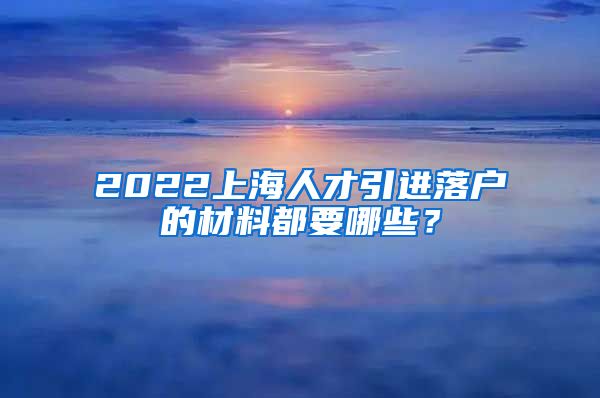 2022上海人才引进落户的材料都要哪些？