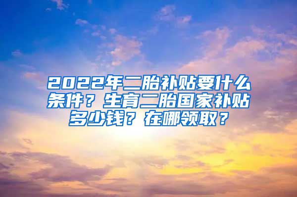 2022年二胎补贴要什么条件？生育二胎国家补贴多少钱？在哪领取？