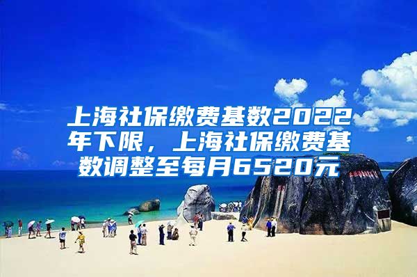 上海社保缴费基数2022年下限，上海社保缴费基数调整至每月6520元