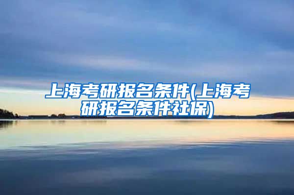 上海考研报名条件(上海考研报名条件社保)