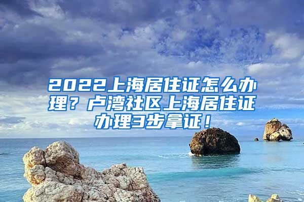 2022上海居住证怎么办理？卢湾社区上海居住证办理3步拿证！