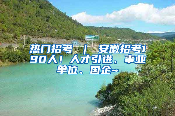 热门招考 ｜ 安徽招考190人！人才引进、事业单位、国企~