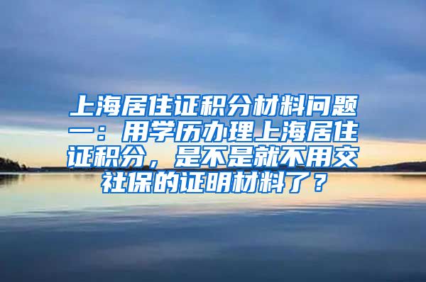 上海居住证积分材料问题一：用学历办理上海居住证积分，是不是就不用交社保的证明材料了？