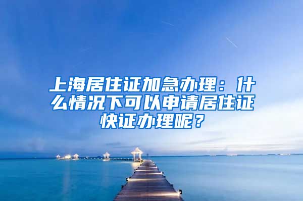 上海居住证加急办理：什么情况下可以申请居住证快证办理呢？