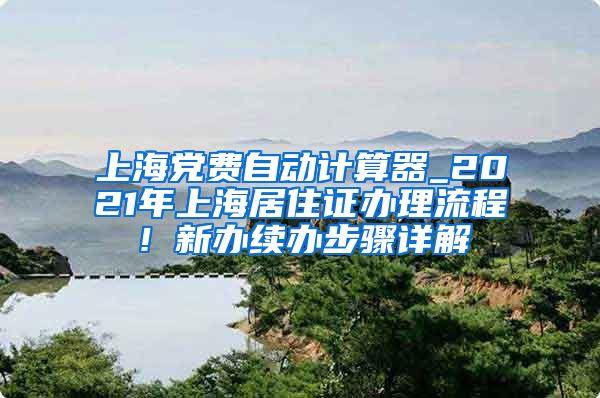 上海党费自动计算器_2021年上海居住证办理流程！新办续办步骤详解