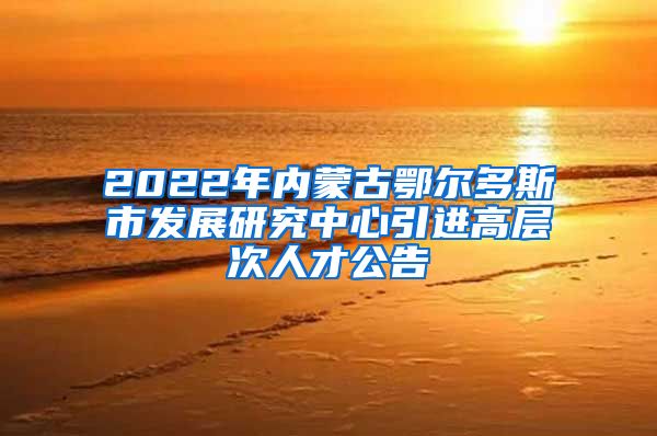 2022年内蒙古鄂尔多斯市发展研究中心引进高层次人才公告