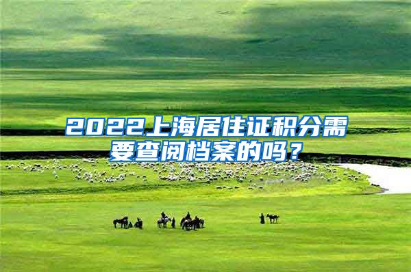 2022上海居住证积分需要查阅档案的吗？