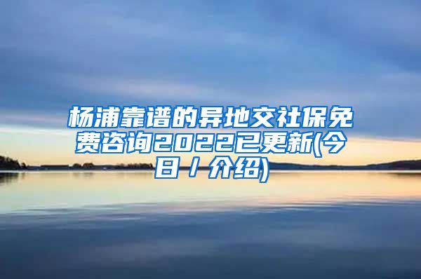 杨浦靠谱的异地交社保免费咨询2022已更新(今日／介绍)