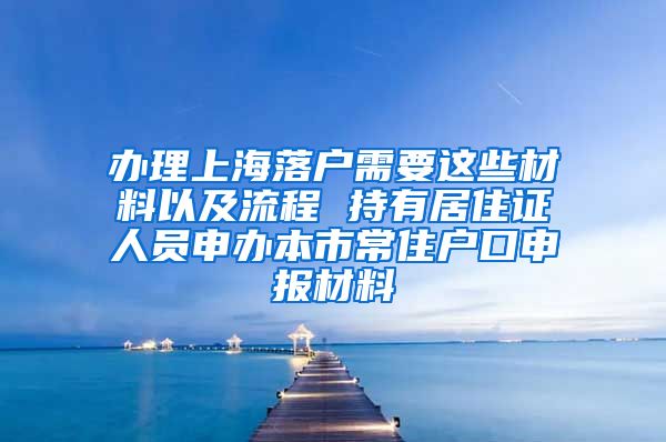 办理上海落户需要这些材料以及流程 持有居住证人员申办本市常住户口申报材料