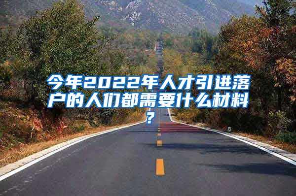 今年2022年人才引进落户的人们都需要什么材料？