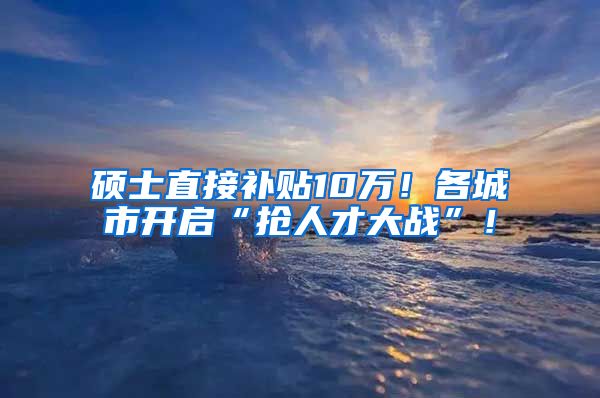 硕士直接补贴10万！各城市开启“抢人才大战”！