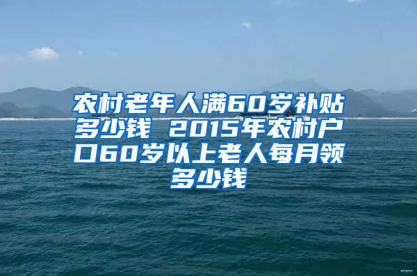 农村老年人满60岁补贴多少钱 2015年农村户口60岁以上老人每月领多少钱