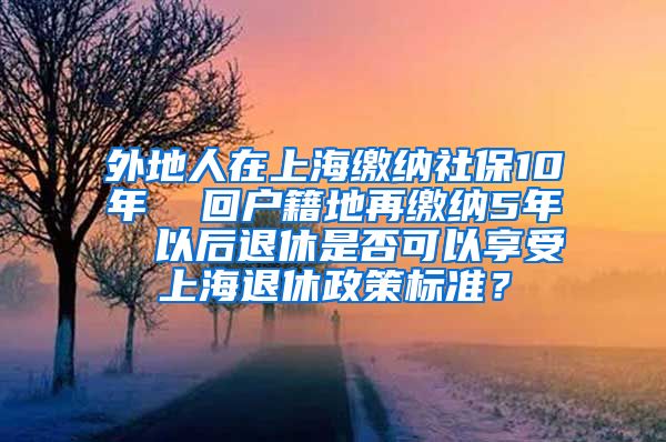 外地人在上海缴纳社保10年  回户籍地再缴纳5年  以后退休是否可以享受上海退休政策标准？