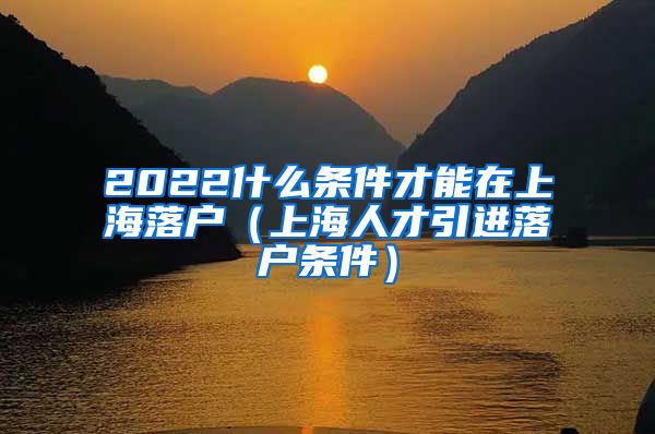 2022什么条件才能在上海落户（上海人才引进落户条件）