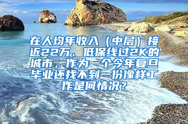 在人均年收入（中层）接近22万、低保线过2K的城市，作为一个今年复旦毕业还找不到一份像样工作是何情况？